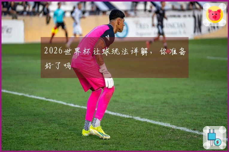 2026世界杯让球玩法详解，你准备好了吗