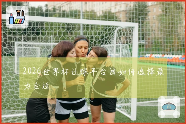 2026世界杯让球平台该如何选择最为合适