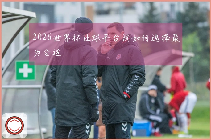 2026世界杯让球平台该如何选择最为合适